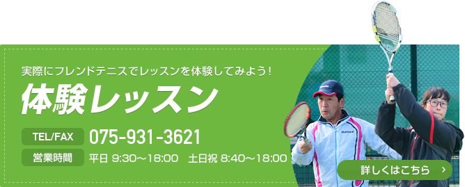 実際にフレンドテニスでレッスンを体験してみよう！ 体験レッスン TEL/FAX 075-931-3621 営業時間 平日9:30～18:00 土日祝 8:40～18:00